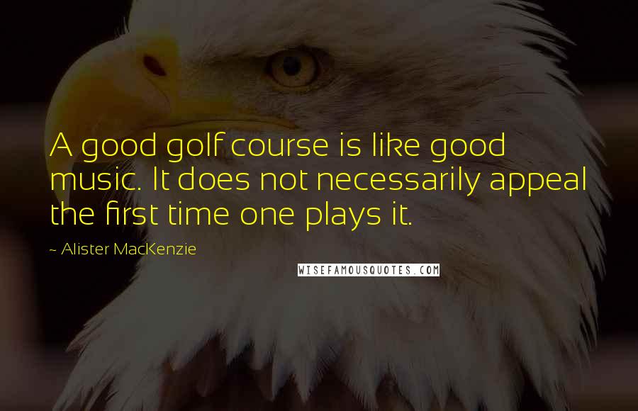 Alister MacKenzie Quotes: A good golf course is like good music. It does not necessarily appeal the first time one plays it.