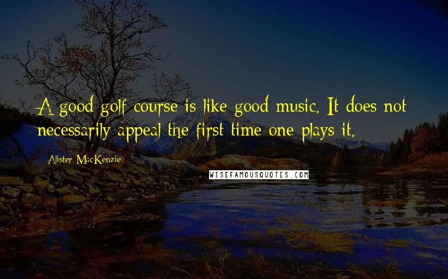 Alister MacKenzie Quotes: A good golf course is like good music. It does not necessarily appeal the first time one plays it.