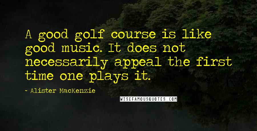 Alister MacKenzie Quotes: A good golf course is like good music. It does not necessarily appeal the first time one plays it.