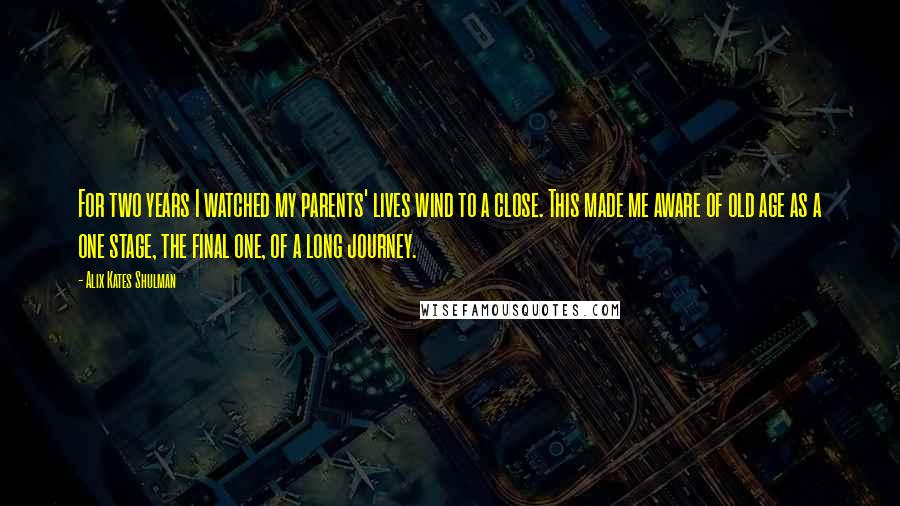 Alix Kates Shulman Quotes: For two years I watched my parents' lives wind to a close. This made me aware of old age as a one stage, the final one, of a long journey.