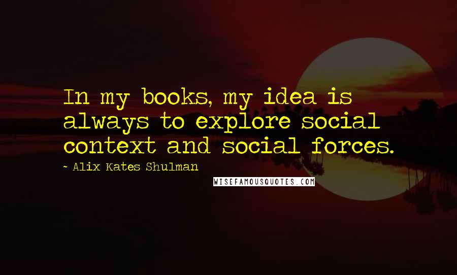 Alix Kates Shulman Quotes: In my books, my idea is always to explore social context and social forces.