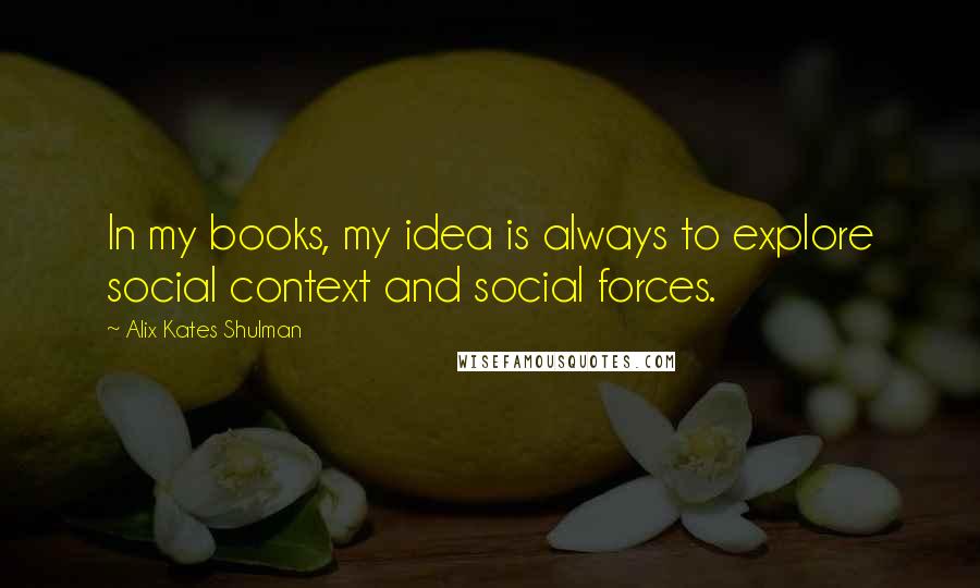 Alix Kates Shulman Quotes: In my books, my idea is always to explore social context and social forces.