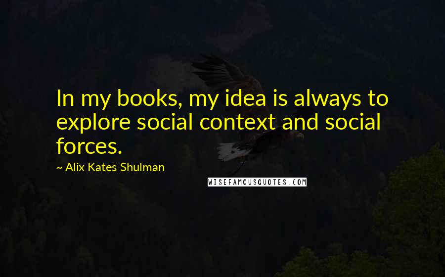 Alix Kates Shulman Quotes: In my books, my idea is always to explore social context and social forces.