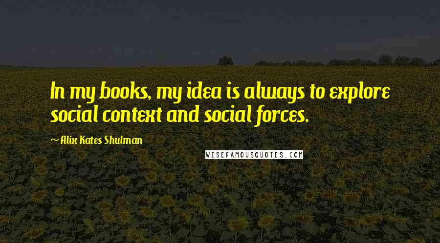 Alix Kates Shulman Quotes: In my books, my idea is always to explore social context and social forces.