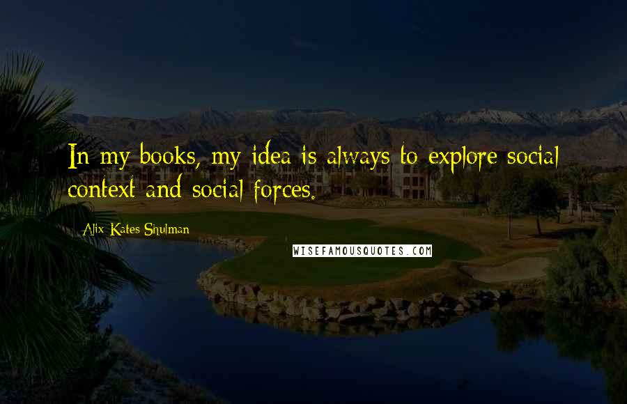 Alix Kates Shulman Quotes: In my books, my idea is always to explore social context and social forces.