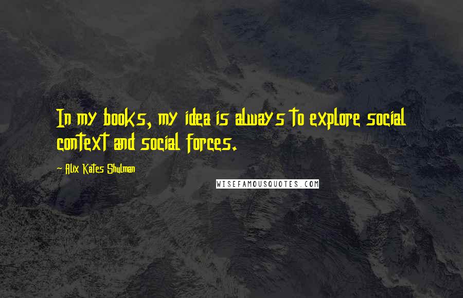 Alix Kates Shulman Quotes: In my books, my idea is always to explore social context and social forces.