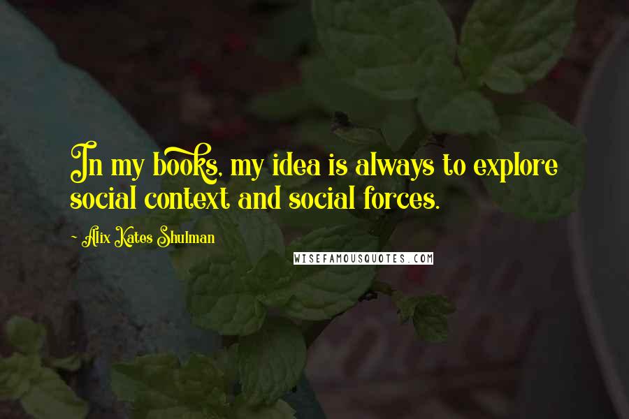 Alix Kates Shulman Quotes: In my books, my idea is always to explore social context and social forces.