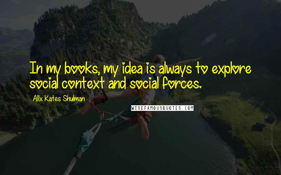 Alix Kates Shulman Quotes: In my books, my idea is always to explore social context and social forces.