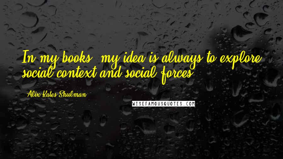 Alix Kates Shulman Quotes: In my books, my idea is always to explore social context and social forces.
