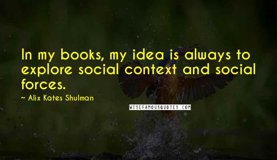 Alix Kates Shulman Quotes: In my books, my idea is always to explore social context and social forces.