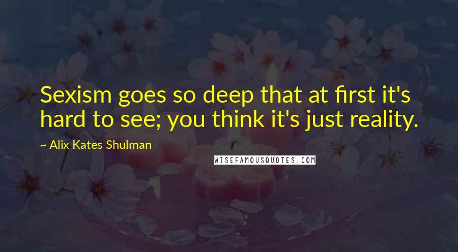 Alix Kates Shulman Quotes: Sexism goes so deep that at first it's hard to see; you think it's just reality.