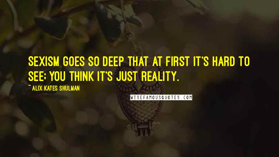 Alix Kates Shulman Quotes: Sexism goes so deep that at first it's hard to see; you think it's just reality.