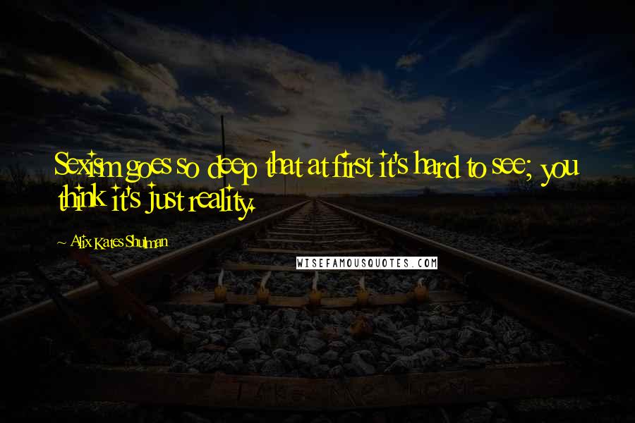 Alix Kates Shulman Quotes: Sexism goes so deep that at first it's hard to see; you think it's just reality.