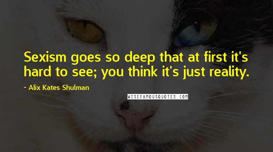 Alix Kates Shulman Quotes: Sexism goes so deep that at first it's hard to see; you think it's just reality.