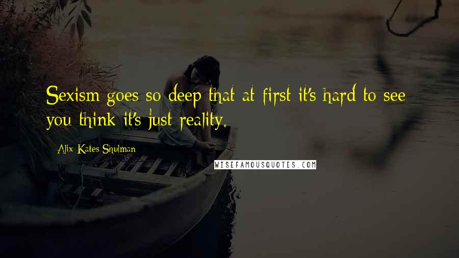 Alix Kates Shulman Quotes: Sexism goes so deep that at first it's hard to see; you think it's just reality.