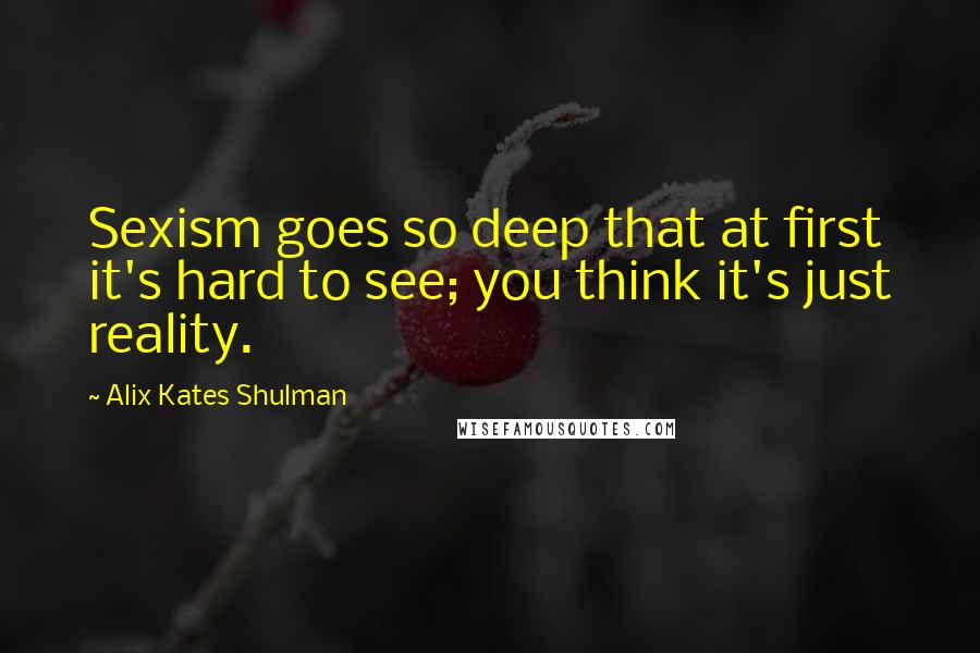 Alix Kates Shulman Quotes: Sexism goes so deep that at first it's hard to see; you think it's just reality.