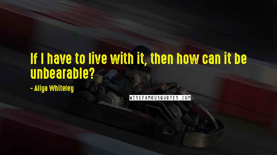 Aliya Whiteley Quotes: If I have to live with it, then how can it be unbearable?