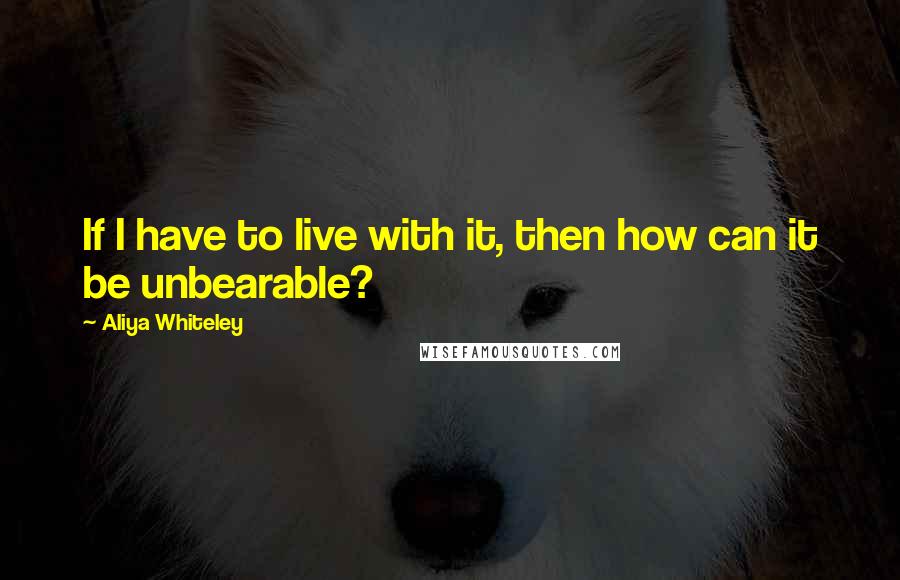 Aliya Whiteley Quotes: If I have to live with it, then how can it be unbearable?