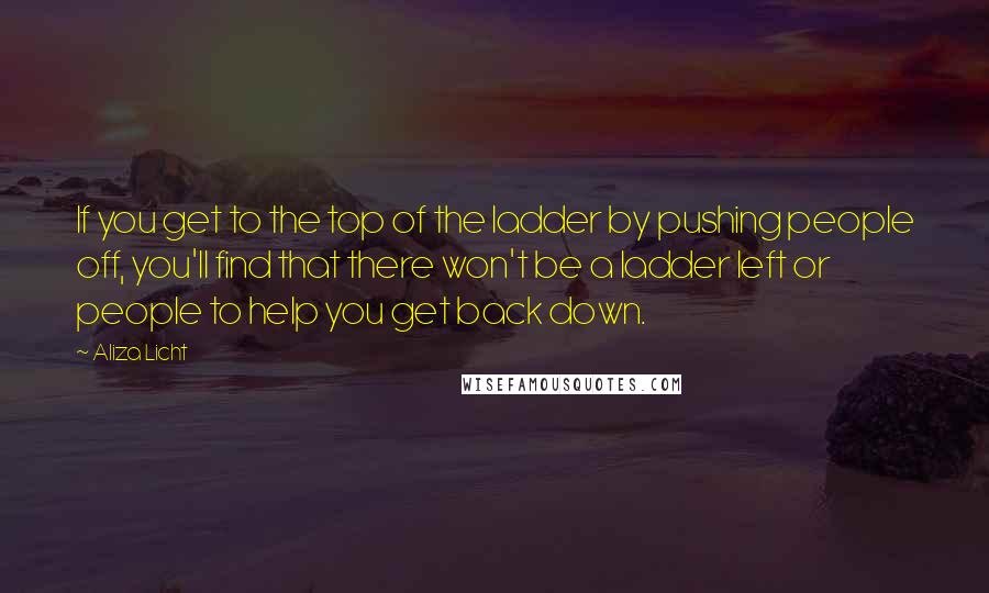 Aliza Licht Quotes: If you get to the top of the ladder by pushing people off, you'll find that there won't be a ladder left or people to help you get back down.