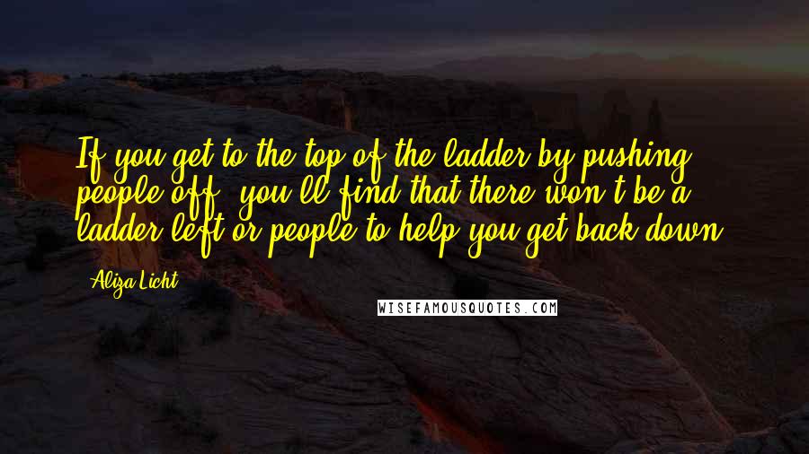 Aliza Licht Quotes: If you get to the top of the ladder by pushing people off, you'll find that there won't be a ladder left or people to help you get back down.