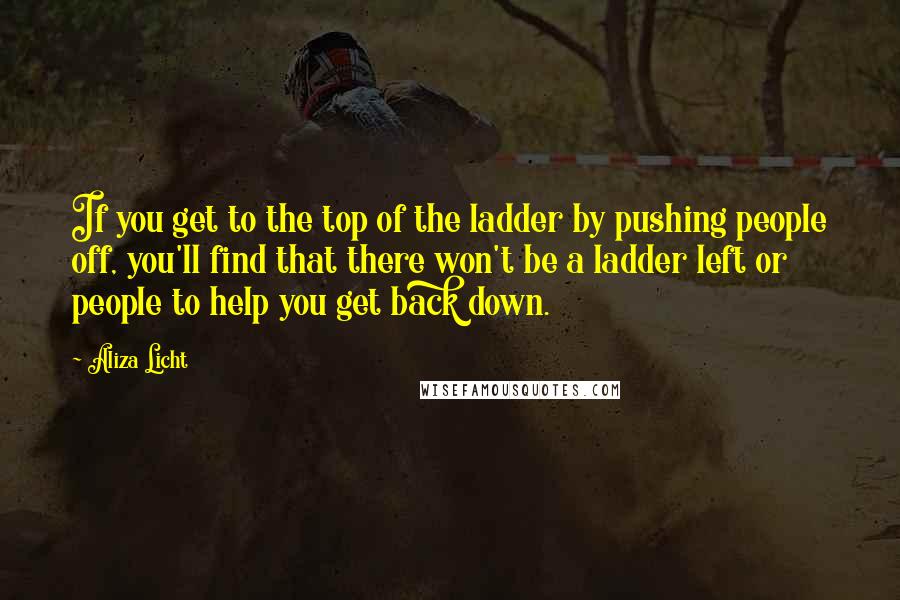 Aliza Licht Quotes: If you get to the top of the ladder by pushing people off, you'll find that there won't be a ladder left or people to help you get back down.