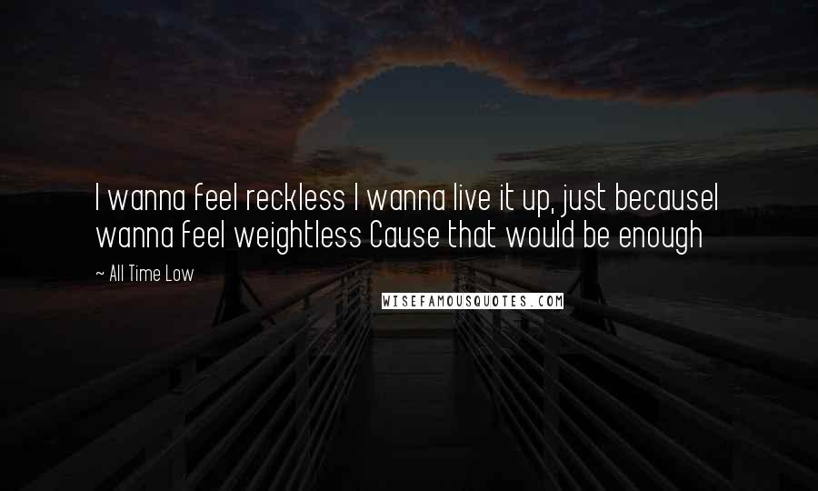 All Time Low Quotes: I wanna feel reckless I wanna live it up, just becauseI wanna feel weightless Cause that would be enough