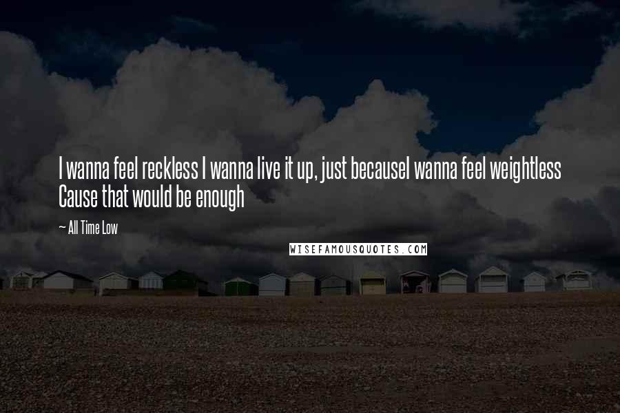 All Time Low Quotes: I wanna feel reckless I wanna live it up, just becauseI wanna feel weightless Cause that would be enough