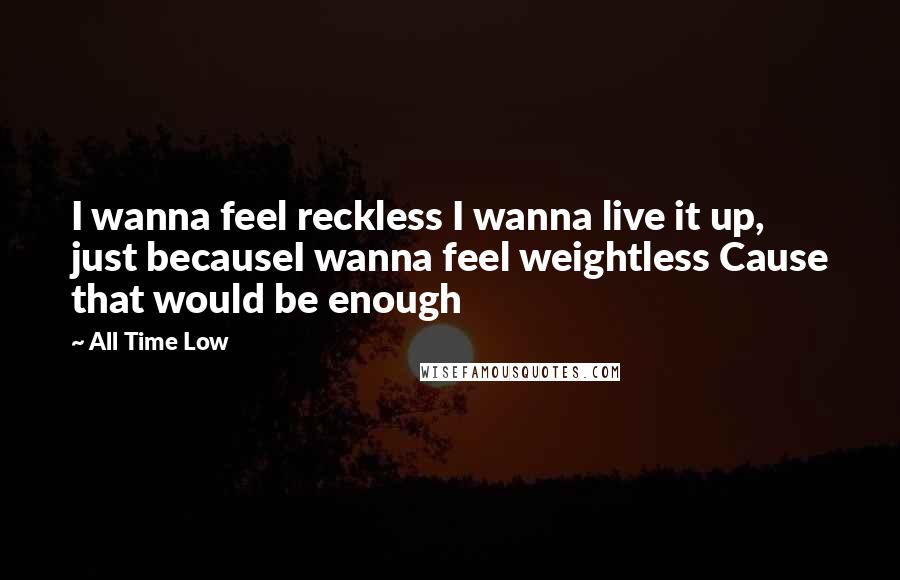 All Time Low Quotes: I wanna feel reckless I wanna live it up, just becauseI wanna feel weightless Cause that would be enough