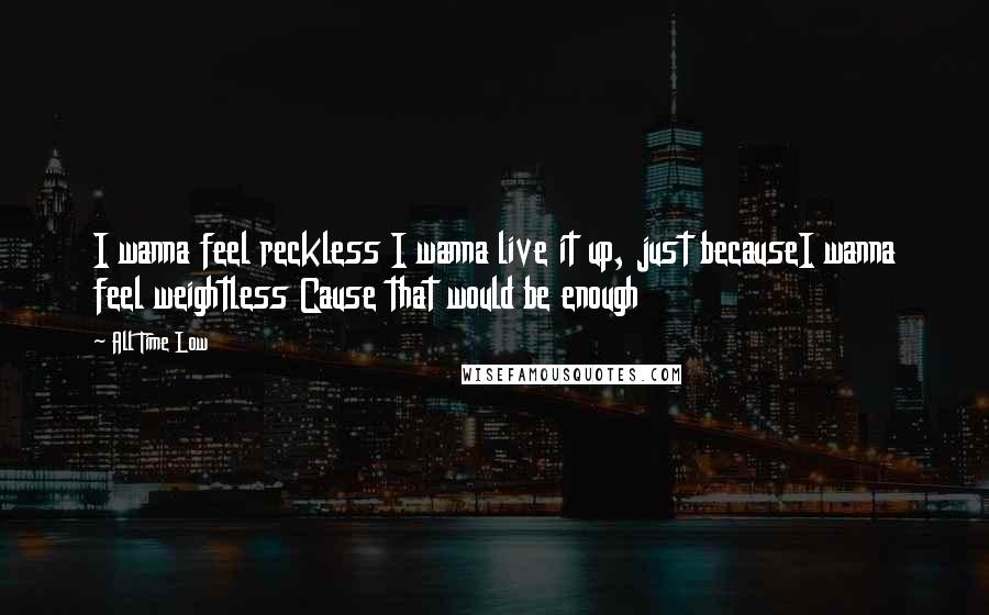 All Time Low Quotes: I wanna feel reckless I wanna live it up, just becauseI wanna feel weightless Cause that would be enough