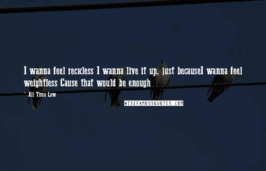 All Time Low Quotes: I wanna feel reckless I wanna live it up, just becauseI wanna feel weightless Cause that would be enough