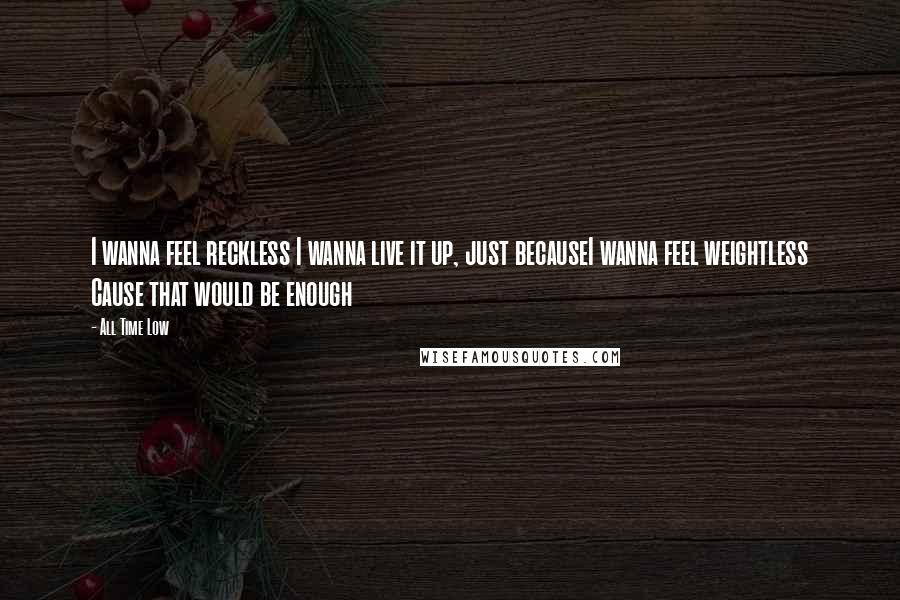 All Time Low Quotes: I wanna feel reckless I wanna live it up, just becauseI wanna feel weightless Cause that would be enough