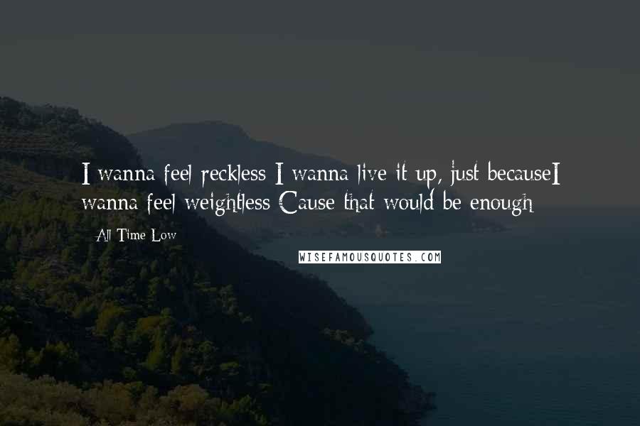All Time Low Quotes: I wanna feel reckless I wanna live it up, just becauseI wanna feel weightless Cause that would be enough