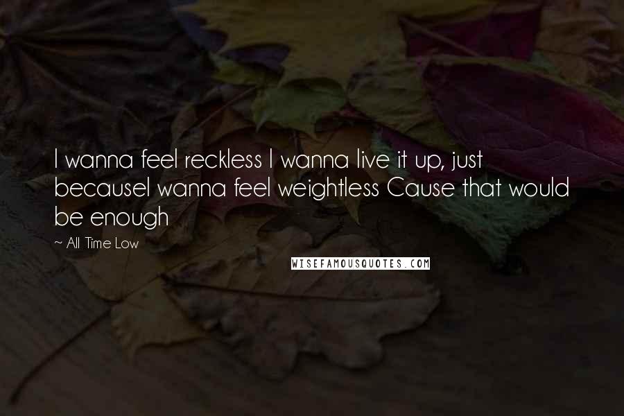 All Time Low Quotes: I wanna feel reckless I wanna live it up, just becauseI wanna feel weightless Cause that would be enough