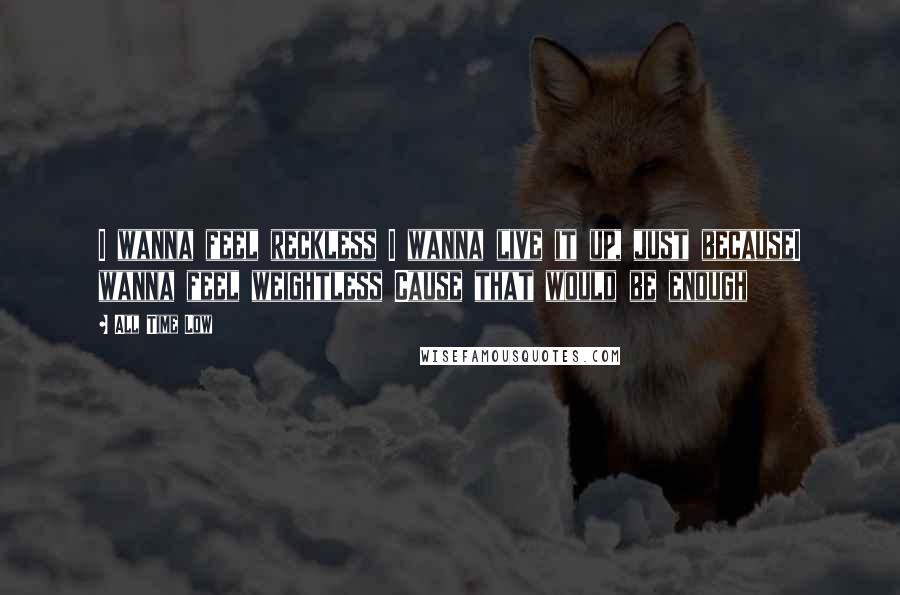 All Time Low Quotes: I wanna feel reckless I wanna live it up, just becauseI wanna feel weightless Cause that would be enough