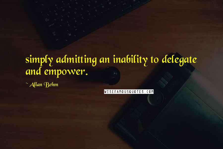 Allan Behm Quotes: simply admitting an inability to delegate and empower.