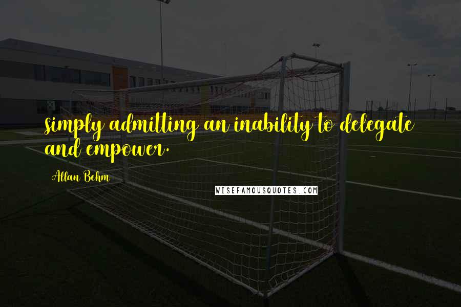 Allan Behm Quotes: simply admitting an inability to delegate and empower.