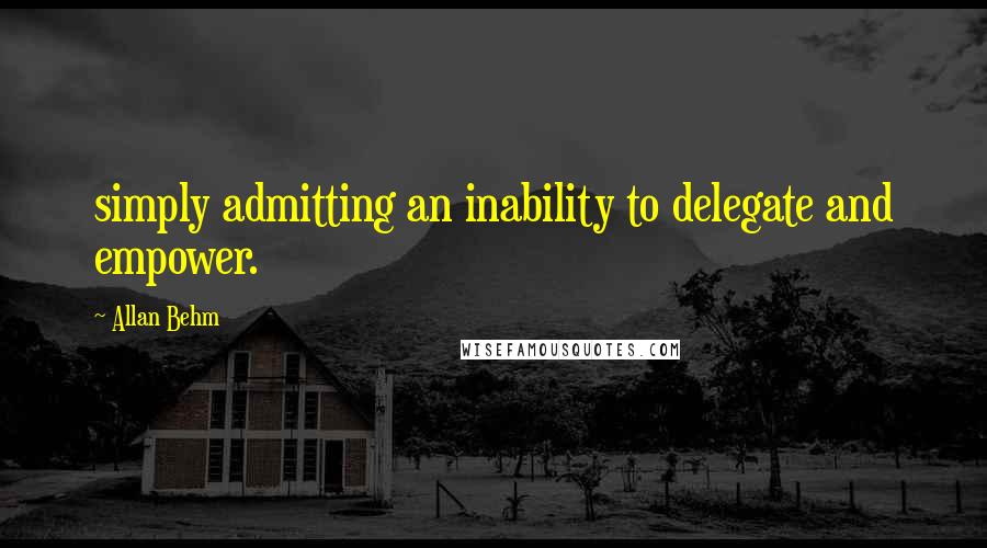 Allan Behm Quotes: simply admitting an inability to delegate and empower.