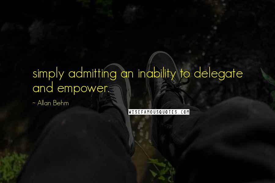 Allan Behm Quotes: simply admitting an inability to delegate and empower.