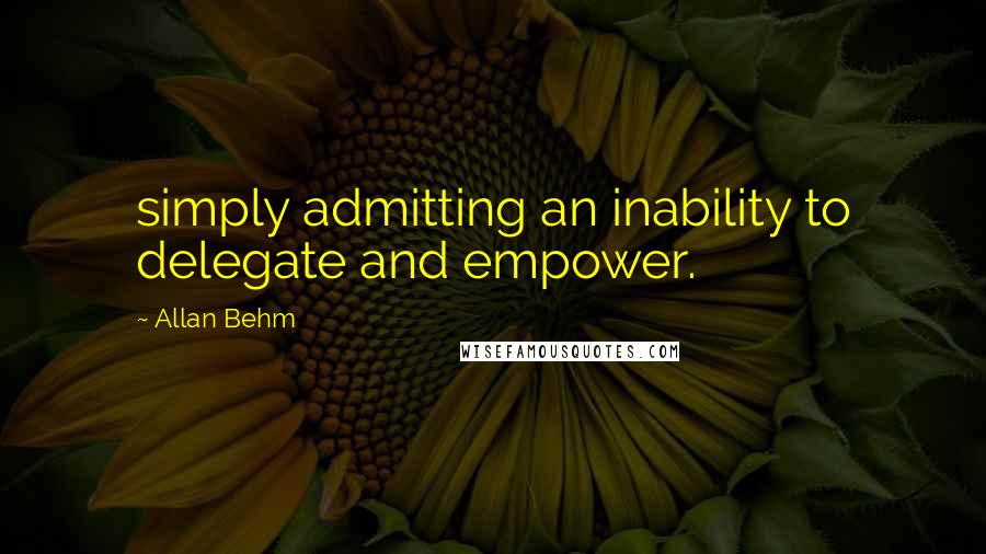 Allan Behm Quotes: simply admitting an inability to delegate and empower.