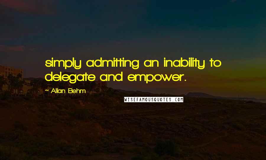 Allan Behm Quotes: simply admitting an inability to delegate and empower.