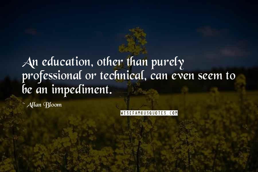 Allan Bloom Quotes: An education, other than purely professional or technical, can even seem to be an impediment.