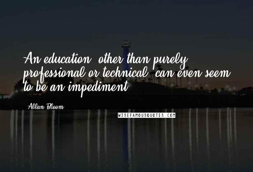 Allan Bloom Quotes: An education, other than purely professional or technical, can even seem to be an impediment.