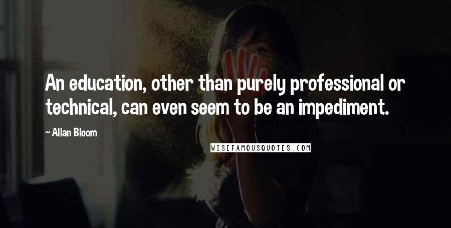 Allan Bloom Quotes: An education, other than purely professional or technical, can even seem to be an impediment.