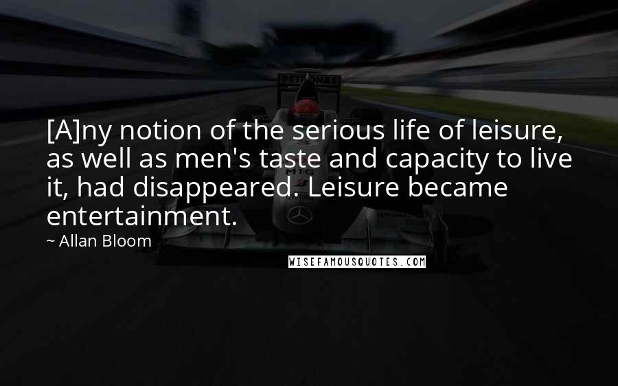 Allan Bloom Quotes: [A]ny notion of the serious life of leisure, as well as men's taste and capacity to live it, had disappeared. Leisure became entertainment.