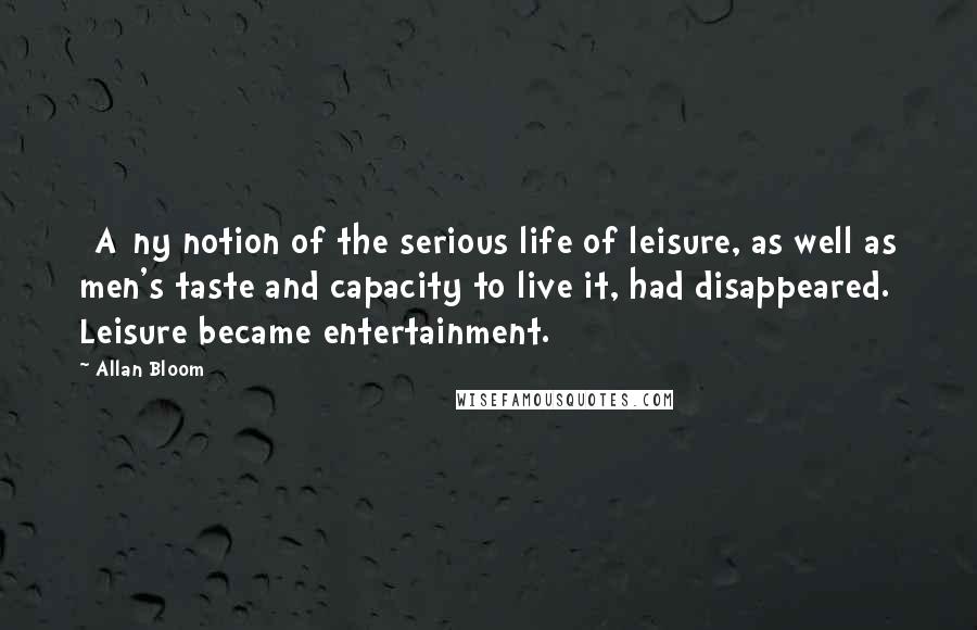 Allan Bloom Quotes: [A]ny notion of the serious life of leisure, as well as men's taste and capacity to live it, had disappeared. Leisure became entertainment.