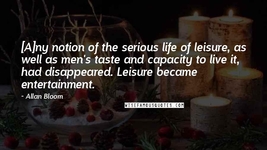 Allan Bloom Quotes: [A]ny notion of the serious life of leisure, as well as men's taste and capacity to live it, had disappeared. Leisure became entertainment.