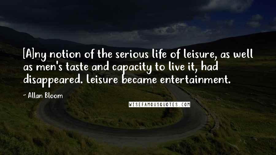 Allan Bloom Quotes: [A]ny notion of the serious life of leisure, as well as men's taste and capacity to live it, had disappeared. Leisure became entertainment.