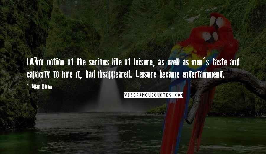 Allan Bloom Quotes: [A]ny notion of the serious life of leisure, as well as men's taste and capacity to live it, had disappeared. Leisure became entertainment.