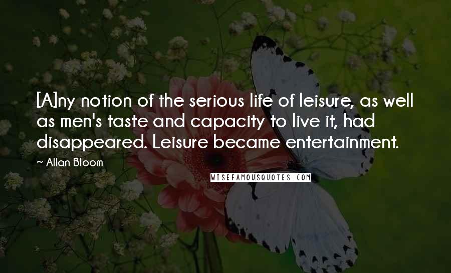 Allan Bloom Quotes: [A]ny notion of the serious life of leisure, as well as men's taste and capacity to live it, had disappeared. Leisure became entertainment.