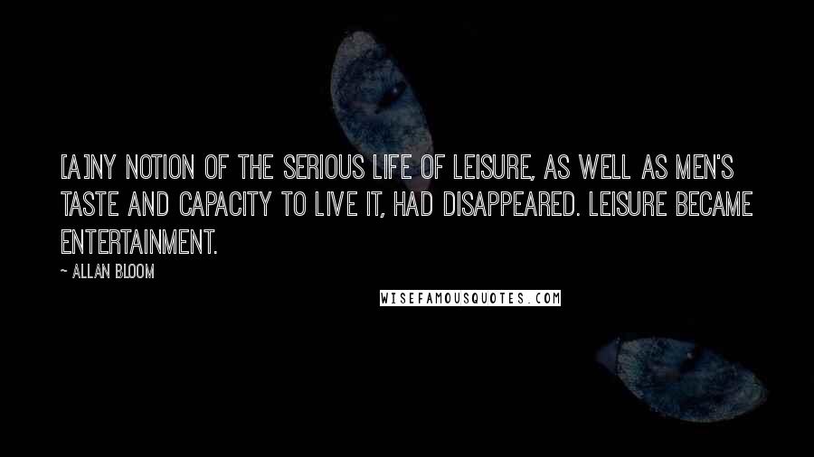 Allan Bloom Quotes: [A]ny notion of the serious life of leisure, as well as men's taste and capacity to live it, had disappeared. Leisure became entertainment.